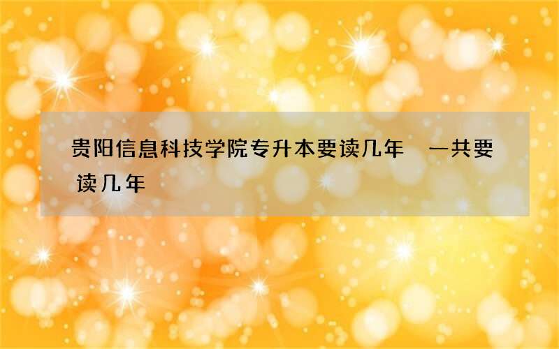 贵阳信息科技学院专升本要读几年 一共要读几年